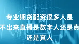 专业期货配资很多人是看不出来直播是数字人还是真人